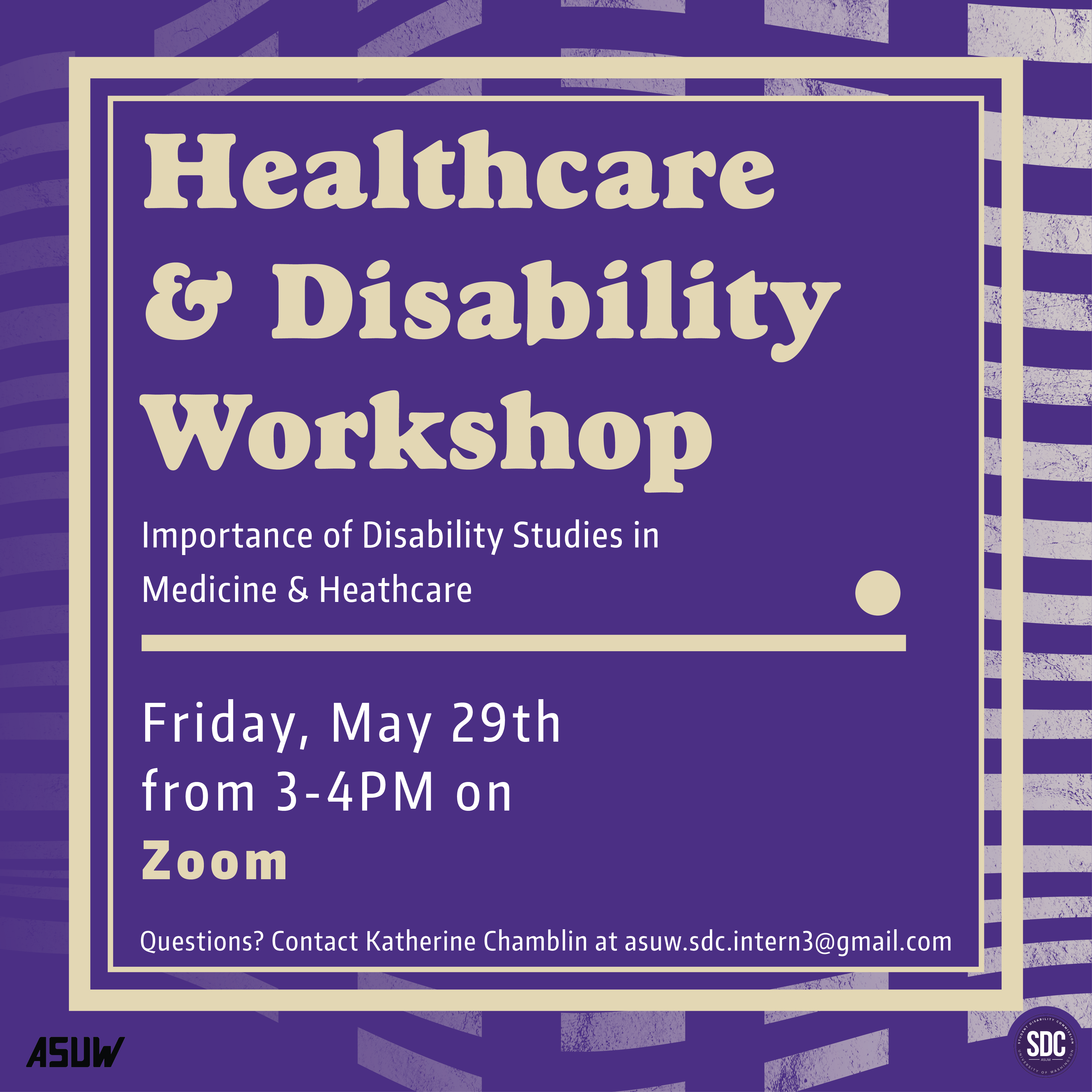 Purple background with tan text "Healthcare & Disability Workshop: Importance of Disability studies in Medicine and Healthcare. Friday, May 29th from 3-4 pm on Zoom. Questions? Email Katherine Chamblin at asuw.sdc.intern3@gmail.com"