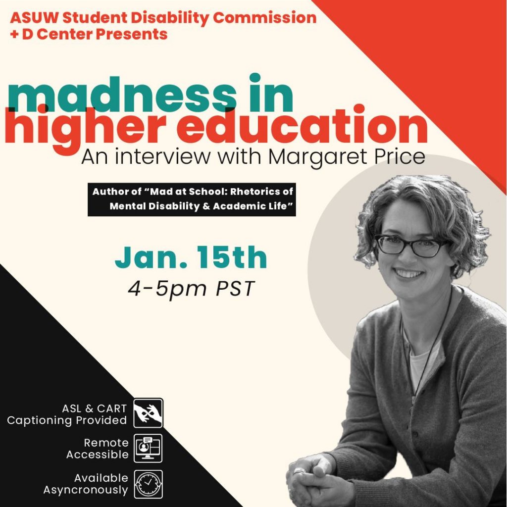 Image Description: Orange, teal and black text that reads "ASUW Student Disability Commision + D Center Presents: Madness in Higher Education. An Interview with Margaret Price. Author of "Mad at School: Rhetorics of Mental Disability & Academic Life". Jan 15th 4-5pm PST." In bottom right corner, there is a black and white image of a person with curly hair in a pixie cut, wearing glasses and smiling. In bottom left corner, there is white text that reads "ASL & CART Captioning provided, Remote Accessbile, and Available Asynchronously"