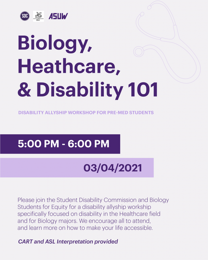 On a light gray background, big, bold, purple letters read, "Biology, Healthcare, & Disability 101". On the left are two banners, in a dark purple banner is the event time, 5:00 - 6:00 PM, and below, in a light purple banner is the event date, 3/04/2021. On the right, in light purple font, says "Disability Allyship Workshop for Pre-Med Students" and the event description: Please join the Student Disability Commission and Biology Students for Equity for a disability allyship workshop specifically focused on disability in the Healthcare field and for Biology majors. We encourage all to attend and learn more on how to make your life accessible". Below reads, CART and ASL Interpretation provided.