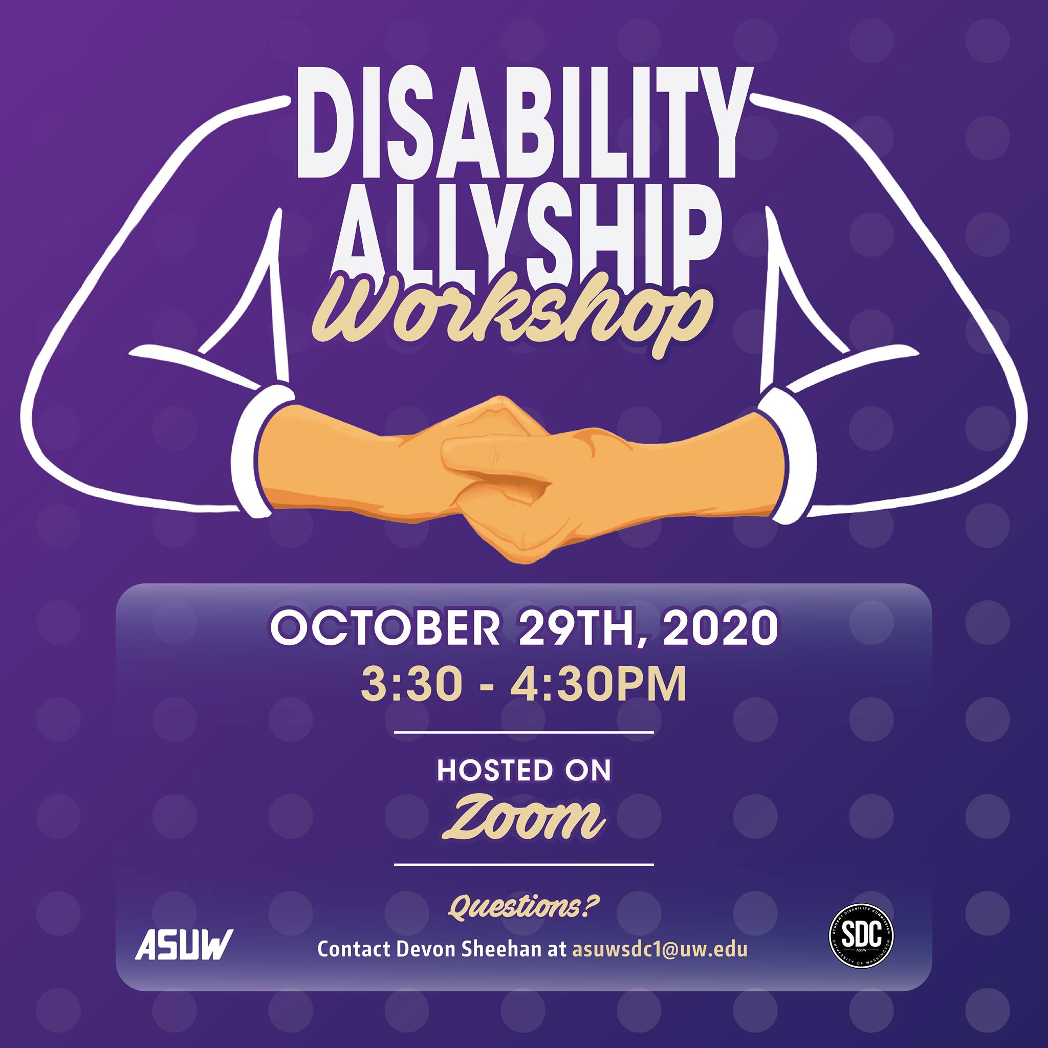 Image Description: Purple background with hands in the ASL sign for 'allyship' (one hand clasped over the over). Text reads: "Disability Allyship Workshop. October 29th, 2020 3:30-4:30PM. Hosted on Zoom. Questions? Contact Devon Sheehan at asuwsdc1@uw.edu." ASUW and SDC logos at the bottom.